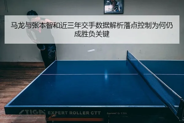 马龙与张本智和近三年交手数据解析落点控制为何仍成胜负关键